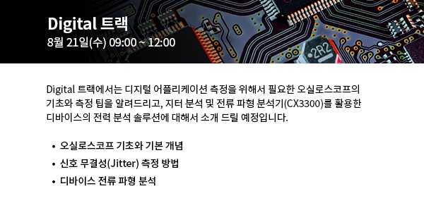 Digital 트랙에서는 디지털 어플리케이션 측정을 위해서 필요한 오실로스코프의  기초와 측정 팁을 알려드리고, 지터 분석 및 전류 파형 분석기(CX3300)를 활용한  디바이스의 전력 분석 솔루션에 대해서 소개 드릴 예정입니다.