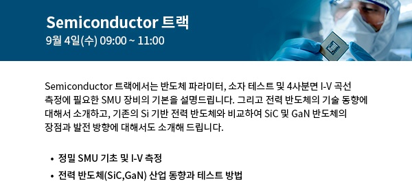 Semiconductor 트랙에서는 SMU 장비의 기본을 설명하고  전력 반도체의 기술 동향과 SiC 및 GaN 반도체의 장점과 발전 방향에 대해서도 소개해 드립니다. 