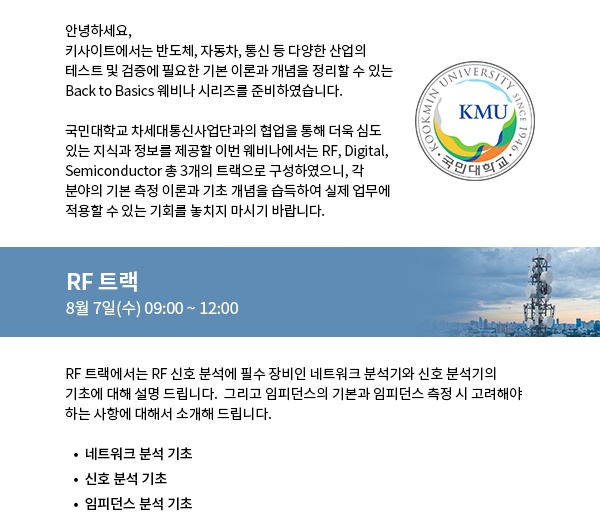 RF 트랙에서는 RF 신호 분석에 필수 장비인 네트워크 분석기와 신호 분석기의 기초에 대해 설명 드립니다.  그리고 임피던스의 기본과 임피던스 측정 시 고려해야 하는 사항에 대해서 소개해 드립니다.